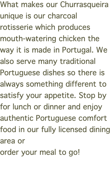 What makes our Churrasqueira unique is our charcoal rotisserie which produces mouth-watering chicken the way it is made in Portugal. We also serve many traditional Portuguese dishes so there is always something different to satisfy your appetite. Stop by for lunch or dinner and enjoy authentic Portuguese comfort food in our fully licensed dining area or order your meal to go! 
