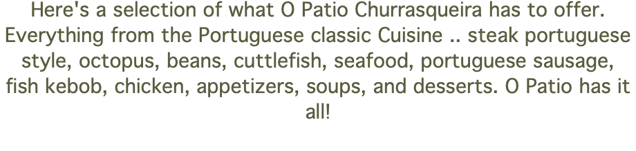Here's a selection of what O Patio Churrasqueira has to offer. Everything from the Portuguese classic Cuisine .. steak portuguese style, octopus, beans, cuttlefish, seafood, portuguese sausage, fish kebob, chicken, appetizers, soups, and desserts. O Patio has it all! 